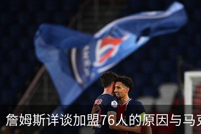 詹姆斯详谈加盟76人的原因与马克西的影响